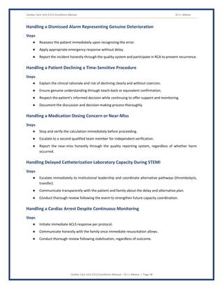 Cardiac Care Unit (CCU) Excellence Manual Dr J L Meena
Cardiac Care Unit (CCU) Excellence Manual – Dr J L Meena | Page 38
Handling a Dismissed Alarm Representing Genuine Deterioration
Steps
● Reassess the patient immediately upon recognizing the error.
● Apply appropriate emergency response without delay.
● Report the incident honestly through the quality system and participate in RCA to prevent recurrence.
Handling a Patient Declining a Time-Sensitive Procedure
Steps
● Explain the clinical rationale and risk of declining clearly and without coercion.
● Ensure genuine understanding through teach-back or equivalent confirmation.
● Respect the patient's informed decision while continuing to offer support and monitoring.
● Document the discussion and decision-making process thoroughly.
Handling a Medication Dosing Concern or Near-Miss
Steps
● Stop and verify the calculation immediately before proceeding.
● Escalate to a second qualified team member for independent verification.
● Report the near-miss honestly through the quality reporting system, regardless of whether harm
occurred.
Handling Delayed Catheterization Laboratory Capacity During STEMI
Steps
● Escalate immediately to institutional leadership and coordinate alternative pathways (thrombolysis,
transfer).
● Communicate transparently with the patient and family about the delay and alternative plan.
● Conduct thorough review following the event to strengthen future capacity coordination.
Handling a Cardiac Arrest Despite Continuous Monitoring
Steps
● Initiate immediate ACLS response per protocol.
● Communicate honestly with the family once immediate resuscitation allows.
● Conduct thorough review following stabilization, regardless of outcome.
 