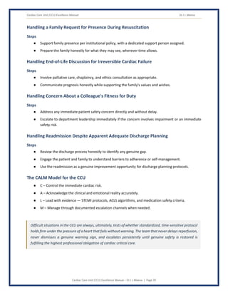 Cardiac Care Unit (CCU) Excellence Manual Dr J L Meena
Cardiac Care Unit (CCU) Excellence Manual – Dr J L Meena | Page 39
Handling a Family Request for Presence During Resuscitation
Steps
● Support family presence per institutional policy, with a dedicated support person assigned.
● Prepare the family honestly for what they may see, wherever time allows.
Handling End-of-Life Discussion for Irreversible Cardiac Failure
Steps
● Involve palliative care, chaplaincy, and ethics consultation as appropriate.
● Communicate prognosis honestly while supporting the family's values and wishes.
Handling Concern About a Colleague's Fitness for Duty
Steps
● Address any immediate patient safety concern directly and without delay.
● Escalate to department leadership immediately if the concern involves impairment or an immediate
safety risk.
Handling Readmission Despite Apparent Adequate Discharge Planning
Steps
● Review the discharge process honestly to identify any genuine gap.
● Engage the patient and family to understand barriers to adherence or self-management.
● Use the readmission as a genuine improvement opportunity for discharge planning protocols.
The CALM Model for the CCU
● C – Control the immediate cardiac risk.
● A – Acknowledge the clinical and emotional reality accurately.
● L – Lead with evidence — STEMI protocols, ACLS algorithms, and medication safety criteria.
● M – Manage through documented escalation channels when needed.
Difficult situations in the CCU are always, ultimately, tests of whether standardized, time-sensitive protocol
holds firm under the pressure of a heart that fails without warning. The team that never delays reperfusion,
never dismisses a genuine warning sign, and escalates persistently until genuine safety is restored is
fulfilling the highest professional obligation of cardiac critical care.
 