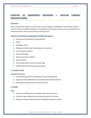 Cardiac Care Unit (CCU) Excellence Manual Dr J L Meena
Cardiac Care Unit (CCU) Excellence Manual – Dr J L Meena | Page 40
CHAPTER 10: EMERGENCY RESPONSE — CRITICAL CARDIAC
PRESENTATIONS
Overview
Certain presentations demand the CCU team's most immediate, standardized, and rehearsed response —
scenarios where the difference between a coordinated, protocol-driven response and an improvised one is
measured directly in heart muscle preserved and lives saved.
Critical Presentations Requiring Immediate Response
● Cardiac arrest (VF/pulseless VT/asystole/PEA).
● STEMI.
● Cardiogenic shock.
● Malignant arrhythmia with haemodynamic compromise.
● Acute pulmonary oedema.
● Cardiac tamponade.
● Massive pulmonary embolism.
● Aortic dissection.
● Post-catheterization access site haemorrhage.
● Bradyarrhythmia requiring emergency pacing.
1. Cardiac Arrest
Immediate Response
● Initiate high-quality CPR immediately per current ACLS guidelines.
● Apply immediate defibrillation for shockable rhythms (VF/pulseless VT).
● Systematically identify and treat reversible causes.
2. STEMI
Steps
● Activate the STEMI protocol immediately upon ECG confirmation.
● Coordinate rapid catheterization laboratory activation and transfer.
● Administer evidence-based initial pharmacological therapy per protocol.
 