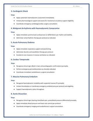Cardiac Care Unit (CCU) Excellence Manual Dr J L Meena
Cardiac Care Unit (CCU) Excellence Manual – Dr J L Meena | Page 41
3. Cardiogenic Shock
Steps
● Apply systematic haemodynamic assessment immediately.
● Initiate pharmacological support and assess for mechanical circulatory support eligibility.
● Coordinate emergency cardiology/cardiac surgery consultation.
4. Malignant Arrhythmia with Haemodynamic Compromise
Steps
● Apply immediate synchronized cardioversion or defibrillation per rhythm and stability.
● Administer antiarrhythmic therapy per protocol as indicated.
5. Acute Pulmonary Oedema
Steps
● Apply immediate respiratory support and positioning.
● Administer diuretic and vasodilator therapy per protocol.
● Escalate to non-invasive or invasive ventilation as indicated.
6. Cardiac Tamponade
Steps
● Recognize clinical signs (Beck's triad, echocardiographic confirmation) promptly.
● Perform emergency pericardiocentesis as clinically indicated.
● Coordinate immediate cardiothoracic surgical consultation.
7. Massive Pulmonary Embolism
Steps
● Recognize haemodynamic instability with suspected massive PE promptly.
● Initiate thrombolysis or coordinate emergency embolectomy per protocol and eligibility.
● Support haemodynamic status throughout.
8. Aortic Dissection
Steps
● Recognize clinical signs (tearing chest/back pain, pulse/blood pressure differential) promptly.
● Apply immediate blood pressure and heart rate control per protocol.
● Coordinate emergency imaging and cardiothoracic surgical consultation.
 