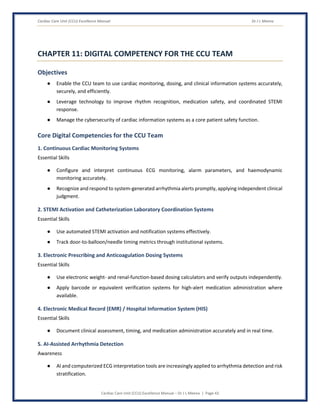 Cardiac Care Unit (CCU) Excellence Manual Dr J L Meena
Cardiac Care Unit (CCU) Excellence Manual – Dr J L Meena | Page 43
CHAPTER 11: DIGITAL COMPETENCY FOR THE CCU TEAM
Objectives
● Enable the CCU team to use cardiac monitoring, dosing, and clinical information systems accurately,
securely, and efficiently.
● Leverage technology to improve rhythm recognition, medication safety, and coordinated STEMI
response.
● Manage the cybersecurity of cardiac information systems as a core patient safety function.
Core Digital Competencies for the CCU Team
1. Continuous Cardiac Monitoring Systems
Essential Skills
● Configure and interpret continuous ECG monitoring, alarm parameters, and haemodynamic
monitoring accurately.
● Recognize and respond to system-generated arrhythmia alerts promptly, applying independent clinical
judgment.
2. STEMI Activation and Catheterization Laboratory Coordination Systems
Essential Skills
● Use automated STEMI activation and notification systems effectively.
● Track door-to-balloon/needle timing metrics through institutional systems.
3. Electronic Prescribing and Anticoagulation Dosing Systems
Essential Skills
● Use electronic weight- and renal-function-based dosing calculators and verify outputs independently.
● Apply barcode or equivalent verification systems for high-alert medication administration where
available.
4. Electronic Medical Record (EMR) / Hospital Information System (HIS)
Essential Skills
● Document clinical assessment, timing, and medication administration accurately and in real time.
5. AI-Assisted Arrhythmia Detection
Awareness
● AI and computerized ECG interpretation tools are increasingly applied to arrhythmia detection and risk
stratification.
 