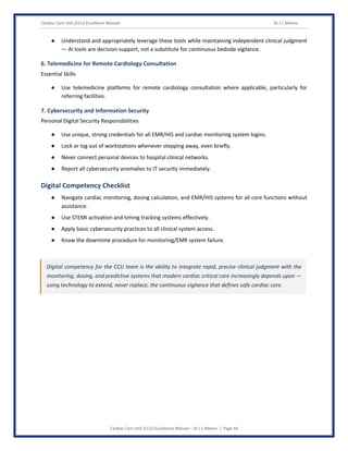 Cardiac Care Unit (CCU) Excellence Manual Dr J L Meena
Cardiac Care Unit (CCU) Excellence Manual – Dr J L Meena | Page 44
● Understand and appropriately leverage these tools while maintaining independent clinical judgment
— AI tools are decision-support, not a substitute for continuous bedside vigilance.
6. Telemedicine for Remote Cardiology Consultation
Essential Skills
● Use telemedicine platforms for remote cardiology consultation where applicable, particularly for
referring facilities.
7. Cybersecurity and Information Security
Personal Digital Security Responsibilities
● Use unique, strong credentials for all EMR/HIS and cardiac monitoring system logins.
● Lock or log out of workstations whenever stepping away, even briefly.
● Never connect personal devices to hospital clinical networks.
● Report all cybersecurity anomalies to IT security immediately.
Digital Competency Checklist
● Navigate cardiac monitoring, dosing calculation, and EMR/HIS systems for all core functions without
assistance.
● Use STEMI activation and timing tracking systems effectively.
● Apply basic cybersecurity practices to all clinical system access.
● Know the downtime procedure for monitoring/EMR system failure.
Digital competency for the CCU team is the ability to integrate rapid, precise clinical judgment with the
monitoring, dosing, and predictive systems that modern cardiac critical care increasingly depends upon —
using technology to extend, never replace, the continuous vigilance that defines safe cardiac care.
 