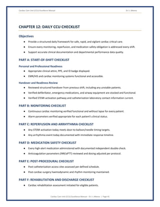 Cardiac Care Unit (CCU) Excellence Manual Dr J L Meena
Cardiac Care Unit (CCU) Excellence Manual – Dr J L Meena | Page 45
CHAPTER 12: DAILY CCU CHECKLIST
Objectives
● Provide a structured daily framework for safe, rapid, and vigilant cardiac critical care.
● Ensure every monitoring, reperfusion, and medication safety obligation is addressed every shift.
● Support accurate clinical documentation and departmental performance data quality.
PART A: START-OF-SHIFT CHECKLIST
Personal and Professional Readiness
● Appropriate clinical attire, PPE, and ID badge displayed.
● EMR/HIS and cardiac monitoring systems functional and accessible.
Handover and Readiness Review
● Reviewed structured handover from previous shift, including any unstable patients.
● Verified defibrillator, emergency medications, and airway equipment are stocked and functional.
● Verified STEMI activation pathway and catheterization laboratory contact information current.
PART B: MONITORING CHECKLIST
● Continuous cardiac monitoring verified functional and without lapse for every patient.
● Alarm parameters verified appropriate for each patient's clinical status.
PART C: REPERFUSION AND ARRHYTHMIA CHECKLIST
● Any STEMI activation today meets door-to-balloon/needle timing targets.
● Any arrhythmia event today documented with immediate response timeline.
PART D: MEDICATION SAFETY CHECKLIST
● Every high-alert medication administered with documented independent double-check.
● Anticoagulation parameters (INR/aPTT) reviewed and dosing adjusted per protocol.
PART E: POST-PROCEDURAL CHECKLIST
● Post-catheterization access sites assessed per defined schedule.
● Post-cardiac-surgery haemodynamic and rhythm monitoring maintained.
PART F: REHABILITATION AND DISCHARGE CHECKLIST
● Cardiac rehabilitation assessment initiated for eligible patients.
 