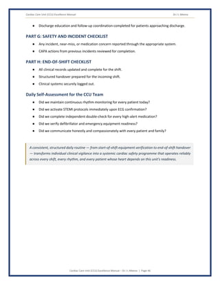 Cardiac Care Unit (CCU) Excellence Manual Dr J L Meena
Cardiac Care Unit (CCU) Excellence Manual – Dr J L Meena | Page 46
● Discharge education and follow-up coordination completed for patients approaching discharge.
PART G: SAFETY AND INCIDENT CHECKLIST
● Any incident, near-miss, or medication concern reported through the appropriate system.
● CAPA actions from previous incidents reviewed for completion.
PART H: END-OF-SHIFT CHECKLIST
● All clinical records updated and complete for the shift.
● Structured handover prepared for the incoming shift.
● Clinical systems securely logged out.
Daily Self-Assessment for the CCU Team
● Did we maintain continuous rhythm monitoring for every patient today?
● Did we activate STEMI protocols immediately upon ECG confirmation?
● Did we complete independent double-check for every high-alert medication?
● Did we verify defibrillator and emergency equipment readiness?
● Did we communicate honestly and compassionately with every patient and family?
A consistent, structured daily routine — from start-of-shift equipment verification to end-of-shift handover
— transforms individual clinical vigilance into a systemic cardiac safety programme that operates reliably
across every shift, every rhythm, and every patient whose heart depends on this unit's readiness.
 