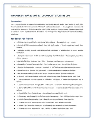 Cardiac Care Unit (CCU) Excellence Manual Dr J L Meena
Cardiac Care Unit (CCU) Excellence Manual – Dr J L Meena | Page 49
CHAPTER 14: TOP 20 DO'S & TOP 20 DON'TS FOR THE CCU
Introduction
The CCU team protects an organ that fails suddenly and without warning, where every minute of delay costs
heart muscle that will never regenerate. Their daily professional decisions — about vigilance, precision, and
time-sensitive response — determine whether every cardiac patient in the unit receives the exacting standard
of care their heart's fragility demands. These Do's and Don'ts provide the practical daily architecture of CCU
excellence.
TOP 20 DO'S FOR THE CCU
● 1. Maintain Continuous Rhythm Monitoring Without Lapse — Every patient, every minute.
● 2. Activate STEMI Protocols Immediately Upon ECG Confirmation — Time is muscle, and muscle does
not wait.
● 3. Respond to Every Monitor Alarm with Genuine Assessment — Never dismiss as artifact without
verification.
● 4. Complete Independent Double-Check for Every High-Alert Medication — No exceptions, regardless
of time pressure.
● 5. Verify Defibrillator Readiness Every Shift — Readiness must be proven, not assumed.
● 6. Apply ACLS Protocols Systematically — Every cardiac arrest, every time, without deviation.
● 7. Monitor Anticoagulation Parameters Rigorously — INR/aPTT tracked and acted upon promptly.
● 8. Apply Structured Bleeding Risk Assessment — Alongside every anticoagulation decision.
● 9. Recognize Cardiogenic Shock Early — Before circulatory collapse becomes irreversible.
● 10. Monitor Post-Catheterization Access Sites Systematically — Per defined schedule, every time.
● 11. Obtain Genuine, Efficient Consent for Emergency Procedures — Speed and honesty are not in
tension.
● 12. Communicate Honestly During Sudden Cardiac Crisis — Even amid the intensity of an emergency.
● 13. Deliver Difficult News with Structure and Compassion — Sudden cardiac death disclosure deserves
full care.
● 14. Debrief After Every Cardiac Arrest — Consolidate learning while it is fresh.
● 15. Coordinate Seamlessly with the Catheterization Laboratory — Every STEMI activation, every time.
● 16. Initiate Cardiac Rehabilitation Early — Extending protection beyond the acute crisis.
● 17. Provide Structured Discharge Education — To prevent heart failure readmission.
● 18. Report Every Near-Miss Honestly — Including your own, especially in medication safety.
● 19. Provide Structured Handover for Every Transfer — SBAR or equivalent, every time.
 