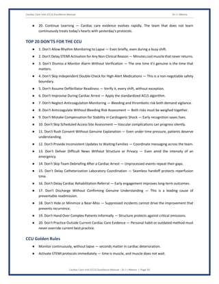 Cardiac Care Unit (CCU) Excellence Manual Dr J L Meena
Cardiac Care Unit (CCU) Excellence Manual – Dr J L Meena | Page 50
● 20. Continue Learning — Cardiac care evidence evolves rapidly. The team that does not learn
continuously treats today's hearts with yesterday's protocols.
TOP 20 DON'TS FOR THE CCU
● 1. Don't Allow Rhythm Monitoring to Lapse — Even briefly, even during a busy shift.
● 2. Don't Delay STEMI Activation for Any Non-Clinical Reason — Minutes cost muscle that never returns.
● 3. Don't Dismiss a Monitor Alarm Without Verification — The one time it's genuine is the time that
matters.
● 4. Don't Skip Independent Double-Check for High-Alert Medications — This is a non-negotiable safety
boundary.
● 5. Don't Assume Defibrillator Readiness — Verify it, every shift, without exception.
● 6. Don't Improvise During Cardiac Arrest — Apply the standardized ACLS algorithm.
● 7. Don't Neglect Anticoagulation Monitoring — Bleeding and thrombotic risk both demand vigilance.
● 8. Don't Anticoagulate Without Bleeding Risk Assessment — Both risks must be weighed together.
● 9. Don't Mistake Compensation for Stability in Cardiogenic Shock — Early recognition saves lives.
● 10. Don't Skip Scheduled Access Site Assessment — Vascular complications can progress silently.
● 11. Don't Rush Consent Without Genuine Explanation — Even under time pressure, patients deserve
understanding.
● 12. Don't Provide Inconsistent Updates to Waiting Families — Coordinate messaging across the team.
● 13. Don't Deliver Difficult News Without Structure or Privacy — Even amid the intensity of an
emergency.
● 14. Don't Skip Team Debriefing After a Cardiac Arrest — Unprocessed events repeat their gaps.
● 15. Don't Delay Catheterization Laboratory Coordination — Seamless handoff protects reperfusion
time.
● 16. Don't Delay Cardiac Rehabilitation Referral — Early engagement improves long-term outcomes.
● 17. Don't Discharge Without Confirming Genuine Understanding — This is a leading cause of
preventable readmission.
● 18. Don't Hide or Minimize a Near-Miss — Suppressed incidents cannot drive the improvement that
prevents recurrence.
● 19. Don't Hand Over Complex Patients Informally — Structure protects against critical omissions.
● 20. Don't Practice Outside Current Cardiac Care Evidence — Personal habit or outdated method must
never override current best practice.
CCU Golden Rules
● Monitor continuously, without lapse — seconds matter in cardiac deterioration.
● Activate STEMI protocols immediately — time is muscle, and muscle does not wait.
 