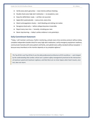 Cardiac Care Unit (CCU) Excellence Manual Dr J L Meena
Cardiac Care Unit (CCU) Excellence Manual – Dr J L Meena | Page 51
● Verify every alarm genuinely — never dismiss without checking.
● Double-check every high-alert medication — no exceptions, ever.
● Keep the defibrillator ready — verified, not assumed.
● Apply ACLS systematically — every arrest, every time.
● Watch anticoagulation closely — both bleeding and clotting risk matter.
● Recognize shock early — before collapse becomes irreversible.
● Report every near-miss — honestly, including your own.
● Never stop learning — today's cardiac evidence is not yesterday's.
Daily Commitment Statement
“Today, I will maintain continuous rhythm monitoring, activate every time-sensitive protocol without delay,
complete independent double-check for every high-alert medication, verify emergency equipment readiness,
communicate honestly with every patient and family, and uphold every safety standard without exception —
because every heartbeat on the monitor depends on my complete vigilance.”
The Top 20 Do's and Top 20 Don'ts are the daily professional architecture of CCU excellence — each shaped
by the understanding that cardiac critical care is patient safety management practiced at the intersection
of maximum speed and maximum vigilance, and that there are no minor lapses when heart muscle, once
lost, does not return.
 