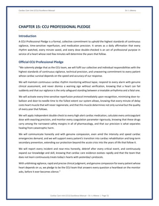 Cardiac Care Unit (CCU) Excellence Manual Dr J L Meena
Cardiac Care Unit (CCU) Excellence Manual – Dr J L Meena | Page 52
CHAPTER 15: CCU PROFESSIONAL PLEDGE
Introduction
A CCU Professional Pledge is a formal, collective commitment to uphold the highest standards of continuous
vigilance, time-sensitive reperfusion, and medication precision. It serves as a daily affirmation that every
rhythm watched, every minute saved, and every dose double-checked is an act of professional purpose in
service of a heart whose next few minutes will determine the years that follow.
Official CCU Professional Pledge
“We solemnly pledge that as the CCU team, we will fulfil our collective and individual responsibilities with the
highest standards of continuous vigilance, technical precision, and unwavering commitment to every patient
whose cardiac survival depends on the speed and accuracy of our response.
We will maintain continuous cardiac rhythm monitoring without lapse, respond to every alarm with genuine
clinical assessment, and never dismiss a warning sign without verification, knowing that a heart can fail
suddenly and that our vigilance is the only safeguard standing between a treatable arrhythmia and a fatal one.
We will activate every time-sensitive reperfusion protocol immediately upon recognition, minimizing door-to-
balloon and door-to-needle time to the fullest extent our system allows, knowing that every minute of delay
costs heart muscle that will never regenerate, and that this muscle determines not only survival but the quality
of every year that follows.
We will apply independent double-check to every high-alert cardiac medication, calculate every anticoagulant
dose with exacting precision, and monitor every coagulation parameter rigorously, knowing that these drugs
carry among the narrowest safety margins in all of pharmacology, and that our precision is what separates
healing from catastrophic harm.
We will communicate honestly and with genuine compassion, even amid the intensity and speed cardiac
emergencies demand, and we will support every patient's transition into cardiac rehabilitation and long-term
secondary prevention, extending our protection beyond the acute crisis into the years of life that follow it.
We will report every incident and near-miss honestly, debrief after every critical event, and continuously
expand our knowledge and skill, knowing that cardiac care evidence evolves rapidly and that the team that
does not learn continuously treats today's hearts with yesterday's protocols.
With unblinking vigilance, rapid and precise clinical judgment, and genuine compassion for every patient whose
heart depends on us, we pledge to be the CCU team that answers every question a heartbeat on the monitor
asks, before it ever becomes silence.”
 
