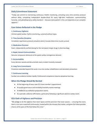 Cardiac Care Unit (CCU) Excellence Manual Dr J L Meena
Cardiac Care Unit (CCU) Excellence Manual – Dr J L Meena | Page 53
Daily Commitment Statement
“Today, we commit to maintaining continuous rhythm monitoring, activating every time-sensitive protocol
without delay, completing independent double-check for every high-alert medication, communicating
honestly, and upholding every safety standard — because every patient in this unit depends on our complete
vigilance.”
Core Values Reflected in the Pledge
1. Continuous Vigilance
Uninterrupted cardiac rhythm monitoring, sustained without lapse.
2. Time-Sensitive Discipline
Immediate reperfusion protocol activation where minutes determine muscle survival.
3. Medication Precision
Exact, independently verified dosing for the narrowest-margin drugs in pharmacology.
4. Rapid, Honest Communication
Genuine compassion delivered at the speed cardiac emergencies demand.
5. Accountability
Every decision owned and documented; every incident honestly reviewed.
6. Long-Term Commitment
Protection extended beyond the acute crisis into cardiac rehabilitation and secondary prevention.
7. Continuous Learning
Cardiac care evidence evolves rapidly. Professional competence requires perpetual learning.
When the Pledge Should Be Recited
● At the beginning of every new CCU team member's appointment.
● At quality governance and morbidity/mortality review meetings.
● At NABH/JCI accreditation preparation events.
● As a periodic collective affirmation, particularly following a significant adverse cardiac event.
CCU Oath of Vigilance and Precision
“We pledge to be the vigilance that never lapses and the precision that never wavers — ensuring that every
heart in our care is watched continuously, treated within the minutes that matter, and given the fullest possible
chance at the years of life that follow this crisis.”
 