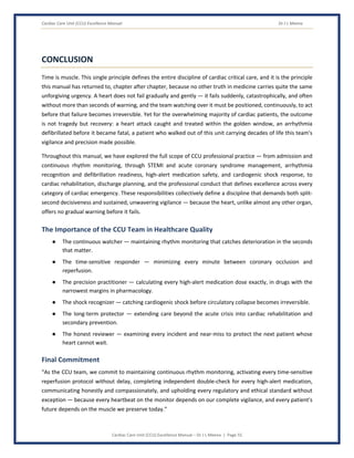 Cardiac Care Unit (CCU) Excellence Manual Dr J L Meena
Cardiac Care Unit (CCU) Excellence Manual – Dr J L Meena | Page 55
CONCLUSION
Time is muscle. This single principle defines the entire discipline of cardiac critical care, and it is the principle
this manual has returned to, chapter after chapter, because no other truth in medicine carries quite the same
unforgiving urgency. A heart does not fail gradually and gently — it fails suddenly, catastrophically, and often
without more than seconds of warning, and the team watching over it must be positioned, continuously, to act
before that failure becomes irreversible. Yet for the overwhelming majority of cardiac patients, the outcome
is not tragedy but recovery: a heart attack caught and treated within the golden window, an arrhythmia
defibrillated before it became fatal, a patient who walked out of this unit carrying decades of life this team's
vigilance and precision made possible.
Throughout this manual, we have explored the full scope of CCU professional practice — from admission and
continuous rhythm monitoring, through STEMI and acute coronary syndrome management, arrhythmia
recognition and defibrillation readiness, high-alert medication safety, and cardiogenic shock response, to
cardiac rehabilitation, discharge planning, and the professional conduct that defines excellence across every
category of cardiac emergency. These responsibilities collectively define a discipline that demands both split-
second decisiveness and sustained, unwavering vigilance — because the heart, unlike almost any other organ,
offers no gradual warning before it fails.
The Importance of the CCU Team in Healthcare Quality
● The continuous watcher — maintaining rhythm monitoring that catches deterioration in the seconds
that matter.
● The time-sensitive responder — minimizing every minute between coronary occlusion and
reperfusion.
● The precision practitioner — calculating every high-alert medication dose exactly, in drugs with the
narrowest margins in pharmacology.
● The shock recognizer — catching cardiogenic shock before circulatory collapse becomes irreversible.
● The long-term protector — extending care beyond the acute crisis into cardiac rehabilitation and
secondary prevention.
● The honest reviewer — examining every incident and near-miss to protect the next patient whose
heart cannot wait.
Final Commitment
“As the CCU team, we commit to maintaining continuous rhythm monitoring, activating every time-sensitive
reperfusion protocol without delay, completing independent double-check for every high-alert medication,
communicating honestly and compassionately, and upholding every regulatory and ethical standard without
exception — because every heartbeat on the monitor depends on our complete vigilance, and every patient's
future depends on the muscle we preserve today.”
 