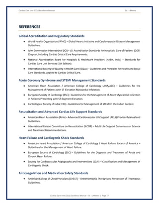 Cardiac Care Unit (CCU) Excellence Manual Dr J L Meena
Cardiac Care Unit (CCU) Excellence Manual – Dr J L Meena | Page 57
REFERENCES
Global Accreditation and Regulatory Standards
● World Health Organization (WHO) – Global Hearts Initiative and Cardiovascular Disease Management
Guidelines.
● Joint Commission International (JCI) – JCI Accreditation Standards for Hospitals: Care of Patients (COP)
Chapter, including Cardiac Critical Care Requirements.
● National Accreditation Board for Hospitals & Healthcare Providers (NABH, India) – Standards for
Cardiac Care Unit Services (5th Edition).
● International Society for Quality in Health Care (ISQua) – Guidelines and Principles for Health and Social
Care Standards, applied to Cardiac Critical Care.
Acute Coronary Syndrome and STEMI Management Standards
● American Heart Association / American College of Cardiology (AHA/ACC) – Guidelines for the
Management of Patients with ST-Elevation Myocardial Infarction.
● European Society of Cardiology (ESC) – Guidelines for the Management of Acute Myocardial Infarction
in Patients Presenting with ST-Segment Elevation.
● Cardiological Society of India (CSI) – Guidelines for Management of STEMI in the Indian Context.
Resuscitation and Advanced Cardiac Life Support Standards
● American Heart Association (AHA) – Advanced Cardiovascular Life Support (ACLS) Provider Manual and
Guidelines.
● International Liaison Committee on Resuscitation (ILCOR) – Adult Life Support Consensus on Science
and Treatment Recommendations.
Heart Failure and Cardiogenic Shock Standards
● American Heart Association / American College of Cardiology / Heart Failure Society of America –
Guidelines for the Management of Heart Failure.
● European Society of Cardiology (ESC) – Guidelines for the Diagnosis and Treatment of Acute and
Chronic Heart Failure.
● Society for Cardiovascular Angiography and Interventions (SCAI) – Classification and Management of
Cardiogenic Shock.
Anticoagulation and Medication Safety Standards
● American College of Chest Physicians (CHEST) – Antithrombotic Therapy and Prevention of Thrombosis
Guidelines.
 
