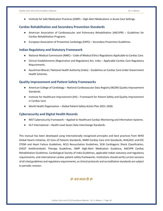 Cardiac Care Unit (CCU) Excellence Manual Dr J L Meena
Cardiac Care Unit (CCU) Excellence Manual – Dr J L Meena | Page 58
● Institute for Safe Medication Practices (ISMP) – High-Alert Medications in Acute Care Settings.
Cardiac Rehabilitation and Secondary Prevention Standards
● American Association of Cardiovascular and Pulmonary Rehabilitation (AACVPR) – Guidelines for
Cardiac Rehabilitation Programs.
● European Association of Preventive Cardiology (EAPC) – Secondary Prevention Guidelines.
Indian Regulatory and Statutory Framework
● National Medical Commission (NMC) – Code of Medical Ethics Regulations Applicable to Cardiac Care.
● Clinical Establishments (Registration and Regulation) Act, India – Applicable Cardiac Care Regulatory
Requirements.
● Ayushman Bharat / National Health Authority (India) – Guidelines on Cardiac Care Under Government
Health Schemes.
Quality Improvement and Patient Safety Frameworks
● American College of Cardiology – National Cardiovascular Data Registry (NCDR) Quality Improvement
Standards.
● Institute for Healthcare Improvement (IHI) – Framework for Patient Safety and Quality Improvement
in Cardiac Care.
● World Health Organization – Global Patient Safety Action Plan 2021–2030.
Cybersecurity and Digital Health Records
● NIST Cybersecurity Framework – Applied to Healthcare Cardiac Monitoring and Information Systems.
● HL7 International – Health Level Seven Data Interchange Standards.
This manual has been developed using internationally recognized principles and best practices from WHO
Global Hearts Initiative, JCI Care of Patients Standards, NABH Cardiac Care Unit Standards, AHA/ACC and ESC
STEMI and Heart Failure Guidelines, ACLS Resuscitation Guidelines, SCAI Cardiogenic Shock Classification,
CHEST Antithrombotic Therapy Guidelines, ISMP High-Alert Medication Guidance, AACVPR Cardiac
Rehabilitation Guidelines, Cardiological Society of India Guidelines, applicable Indian statutory and regulatory
requirements, and international cardiac patient safety frameworks. Institutions should verify current versions
of all cited guidelines and regulatory requirements, as clinical protocols and accreditation standards are subject
to periodic revision.
ॐ जय माता द( ॐ
 