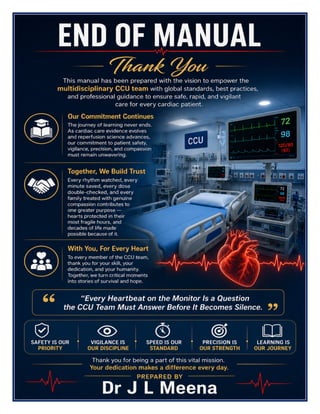 Cardiac Care Unit (CCU) Excellence Manual Dr J L Meena
Cardiac Care Unit (CCU) Excellence Manual – Dr J L Meena | Page 59
END OF MANUAL
Thank You
This manual has been prepared with the vision to empower the multidisciplinary CCU team with global
standards, best practices, and professional guidance to ensure safe, rapid, and vigilant care for every cardiac
patient.
Our Commitment Continues
The journey of learning never ends. As cardiac care evidence evolves and reperfusion science advances, our
commitment to patient safety, vigilance, precision, and compassion must remain unwavering.
Together, We Build Trust
Every rhythm watched, every minute saved, every dose double-checked, and every family treated with genuine
compassion contributes to one greater purpose — hearts protected in their most fragile hours, and decades of
life made possible because of it.
“Every Heartbeat on the Monitor Is a Question the CCU Team Must Answer Before It Becomes
Silence.”
REMEMBER: Safety is our priority • Vigilance is our discipline • Speed is our standard • Precision is our
strength • Learning is our journey
Thank you for being a part of this vital mission. Your dedication makes a difference every day.
Dr J L Meena
 