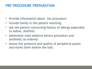 PRE PROCEDURE PREPARATION
• Provide information about the procedure
• Include family in the patient teaching.
• Ask the patient concerning history of allergy especially
to Iodine, shellfish.
• Administer mild sedative before procedure and
antibiotic as ordered.
• Assess the presence and quality of peripheral pulses
and marks them before the test.
 