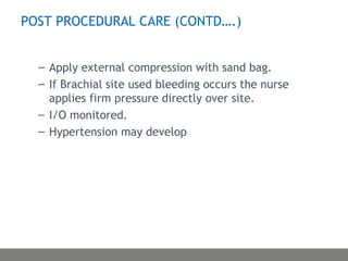 – Apply external compression with sand bag.
– If Brachial site used bleeding occurs the nurse
applies firm pressure directly over site.
– I/O monitored.
– Hypertension may develop
POST PROCEDURAL CARE (CONTD….)
 