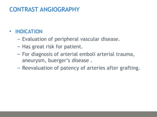 CONTRAST ANGIOGRAPHY
• INDICATION
– Evaluation of peripheral vascular disease.
– Has great risk for patient.
– For diagnosis of arterial emboli arterial trauma,
aneurysm, buerger’s disease .
– Reevaluation of patency of arteries after grafting.
 