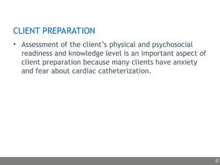 CLIENT PREPARATION
• Assessment of the client’s physical and psychosocial
readiness and knowledge level is an important aspect of
client preparation because many clients have anxiety
and fear about cardiac catheterization.
©
 