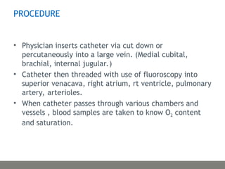 PROCEDURE
• Physician inserts catheter via cut down or
percutaneously into a large vein. (Medial cubital,
brachial, internal jugular.)
• Catheter then threaded with use of fluoroscopy into
superior venacava, right atrium, rt ventricle, pulmonary
artery, arterioles.
• When catheter passes through various chambers and
vessels , blood samples are taken to know O2 content
and saturation.
 