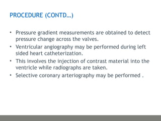 PROCEDURE (CONTD…)
• Pressure gradient measurements are obtained to detect
pressure change across the valves.
• Ventricular angiography may be performed during left
sided heart catheterization.
• This involves the injection of contrast material into the
ventricle while radiographs are taken.
• Selective coronary arteriography may be performed .
 