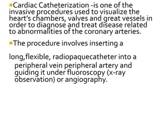 Cardiac Catheterization -is one of the
invasive procedures used to visualize the
heart’s chambers, valves and great vessels in
order to diagnose and treat disease related
to abnormalities of the coronary arteries.
The procedure involves inserting a
long,flexible, radiopaquecatheter into a
peripheral vein peripheral artery and
guiding it under fluoroscopy (x-ray
observation) or angiography.
 