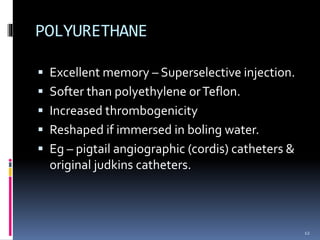  Excellent memory – Superselective injection.
 Softer than polyethylene orTeflon.
 Increased thrombogenicity
 Reshaped if immersed in boling water.
 Eg – pigtail angiographic (cordis) catheters &
original judkins catheters.
POLYURETHANE
12
 
