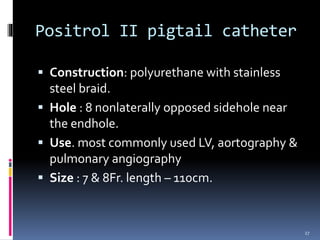  Construction: polyurethane with stainless
steel braid.
 Hole : 8 nonlaterally opposed sidehole near
the endhole.
 Use. most commonly used LV, aortography &
pulmonary angiography
 Size : 7 & 8Fr. length – 110cm.
Positrol II pigtail catheter
27
 