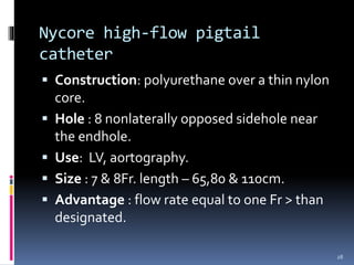  Construction: polyurethane over a thin nylon
core.
 Hole : 8 nonlaterally opposed sidehole near
the endhole.
 Use: LV, aortography.
 Size : 7 & 8Fr. length – 65,80 & 110cm.
 Advantage : flow rate equal to one Fr > than
designated.
Nycore high-flow pigtail
catheter
28
 