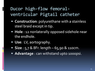  Construction: polyurethane with a stainless
steel braid except in tip.
 Hole : 12 nonlaterally opposed sidehole near
the endhole.
 Use: LV, aortography.
 Size : 5,7 & 8Fr. length – 65,90 & 110cm.
 Advantage : can withstand upto 1000psi.
Ducor high-flow femoral-
ventricular Pigtail catheter
29
 
