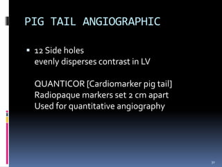 PIG TAIL ANGIOGRAPHIC
 12 Side holes
evenly disperses contrast in LV
QUANTICOR [Cardiomarker pig tail]
Radiopaque markers set 2 cm apart
Used for quantitative angiography
30
 
