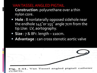 VANTASSELANGLED PIGTAIL
Construction: polyurethane over a thin
nylon core.
 Hole : 8 nonlaterally opposed sidehole near
the endhole 145˚or 155˚ angle 7cm from the
tip.Use: LV, aortography.
 Size : 7 & 8Fr. length – 110cm.
 Advantage : can cross stenotic aortic valve
33
 
