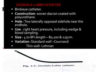 GOODALE-LUBIN CATHETER
 Birdseye catheter.
 Construction: woven dacron coated with
polyurethane.
 Hole :Two laterally opposed sidehole near the
endhole.
 Use : right heart pressure, including wedge &
blood sampling.
 Size : 4 to 8Fr.length – 80,100 & 125cm.
 Variation :Standard wall –Cournand
 Thin wall- Lehman
34
 