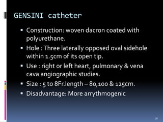 GENSINI catheter
 Construction: woven dacron coated with
polyurethane.
 Hole :Three laterally opposed oval sidehole
within 1.5cm of its open tip.
 Use : right or left heart, pulmonary & vena
cava angiographic studies.
 Size : 5 to 8Fr.length – 80,100 & 125cm.
 Disadvantage: More arrythmogenic
36
 