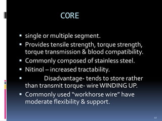 CORE
 single or multiple segment.
 Provides tensile strength, torque strength,
torque transmission & blood compatibility.
 Commonly composed of stainless steel.
 Nitinol – increased tractability.
 Disadvantage- tends to store rather
than transmit torque- wireWINDING UP.
 Commonly used “workhorse wire” have
moderate flexibility & support.
41
 