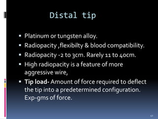 Distal tip
 Platinum or tungsten alloy.
 Radiopacity ,flexibilty & blood compatibility.
 Radiopacity -2 to 3cm. Rarely 11 to 40cm.
 High radiopacity is a feature of more
aggressive wire,
 Tip load- Amount of force required to deflect
the tip into a predetermined configuration.
Exp-gms of force.
42
 