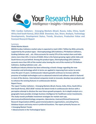 YRH: Cardiac Catheters - Emerging Markets (Brazil, Russia, India, China, South
Africa And South Korea), 2012-2018 Overview, Size, Share, Analysis, Technology
Developments, Development Status, Trends, Structure, Production Value and
Forecast Research Report
Summary
Global Market Watch:
BRICSS Cardiac Catheters market value is expected to reach US$1.7 billion by 2016, primarily
supported by the product types - Electrophysiology (EP) Catheters, PTA Balloon Catheters,
Guiding Catheters and ….etc. China accounts for nearly 27% of the market share and India
claims more than 25%. In terms of CAGR, China is the fastest growing region while India and
South Korea are just behind. Among the product types, Electrophysiology (EP) Catheters
accounts more than 45% of the market value leaving the rest of the market to PTA Balloon
Catheters, Guiding Catheters and …etc.
Healthcare Industry division has been witnessing a drastic change regarding the new
innovation and technology which in terms are applied in improving from sector to sector
since the past 3-5 years. Cardiovascular industry growth continues to increase with the
presence of multiple technologies such as advanced material and software which is featured
in most of the devices. International companies tends to innovate, develop new products and
to enhance the existing features in cardiovascular devices.
Report Focus:
The report ‘Cardiac Catheters - Emerging Markets (Brazil, Russia, India, China, South Africa
And South Korea), 2012-2018’ reviews the latest trends in cardiovascular devices with a
perceptive attempt to disclose the near-future growth prospects. An in-depth analysis on a
geographic basis provides strategic business intelligence for healthcare sector investments.
The study reveals profitable investment strategies for market start-ups,
pharmaceutical/biotechnology companies, laboratories, Contract/Clinical/Commercial
Research Organizations (CROs), government/academic organizations, consulting firms,
database buyers and many more in preferred locations. The report primarily focuses on:
• Emerging Market Trends
• Advancements in the Technological Space
 