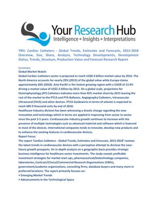 YRH: Cardiac Catheters - Global Trends, Estimates and Forecasts, 2012-2018
Overview, Size, Share, Analysis, Technology Developments, Development
Status, Trends, Structure, Production Value and Forecast Research Report
Summary
Global Market Watch:
Global Cardiac Catheters sector is projected to reach US$8.3 billion market value by 2016. The
North America accounts for nearly 29% (2015) of the global value while Europe claims
approximately 28% (2018). Asia-Pacific is the fastest growing region with a CAGR of 13.4%
driving a market value of US$2.3 billion by 2015. On a global scale, projections for
Electrophysiology (EP) Catheters indicates more than 45% market share by 2015 leaving the
rest of the market to the PTCA and PTA Balloons, Angiography Catheters, Intravascular
Ultrasound (IVUS) and other devices. PTCA Guidewires in terms of volume is expected to
reach 689.9 thousand units by end of 2018.
Healthcare Industry division has been witnessing a drastic change regarding the new
innovation and technology which in terms are applied in improving from sector to sector
since the past 3-5 years. Cardiovascular industry growth continues to increase with the
presence of multiple technologies such as advanced material and software which is featured
in most of the devices. International companies tends to innovate, develop new products and
to enhance the existing features in cardiovascular devices.
Report Focus:
The report ‘Cardiac Catheters - Global Trends, Estimates and Forecasts, 2012-2018’ reviews
the latest trends in cardiovascular devices with a perceptive attempt to disclose the near-
future growth prospects. An in-depth analysis on a geographic basis provides strategic
business intelligence for healthcare sector investments. The study reveals profitable
investment strategies for market start-ups, pharmaceutical/biotechnology companies,
laboratories, Contract/Clinical/Commercial Research Organizations (CROs),
government/academic organizations, consulting firms, database buyers and many more in
preferred locations. The report primarily focuses on:
• Emerging Market Trends
• Advancements in the Technological Space
 