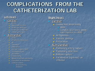 COMPLICATIONS FROM THE
CATHETERIZATION LAB
Left Heart
 Cardiac
 Death
 Myocardial infarction
 Ventricular fibrillation
 Ventricular tachycardia
 Cardiac perforation
 Noncardiac
 Stroke
 Peripheral embolization
 Air
 Thrombus
 Cholesterol
 Vascular surgical repair
 Pseudoaneurysm
 A-V fistula
 Embolectomy
 Repair of brachial arteriotomy
 Evacuation of hematomas
 Contrast-related
 Renal insufficiency
 Anaphylaxis
Right Heart
 Cardiac
 Conduction abnormality
 RBBB
 Complete heart block (RBBB
superimposed on LBBB)
 Arrhythmias
 Valvular damage
 Perforation
 Non-cardiac
 Pulmonary artery rupture
 Pulmonary infarction
 Balloon rupture
 Paradoxical (systemic) air
embolus
 