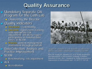 Quality Assurance
 Mandatory Separate QA
Program for the Cath Lab
 Chaired by the Director
 Quality Indicators
 Structural- credentialing
 Outcome- signal event tracking
with appropriate risk
adjustment; will likely require
participation in national data
bases, ie NCDR
 Process- patient management
assessment through protocols
 Data Collection, Analysis and
Practice Improvement
 NCDR
 Benchmarking, risk adjustment
 ACE
 Accreditation
Heupler FA, Chambers, CE et al. Guidelines for Internal Peer
Review in the Cardiac Catheterization Laboratory.CCD 1997.
Klein LW, Uretsky BF, Chambers CE, et al. Quality Assessment
and Improvement in Interventional Cardiology. A Position
Statement of SCAI. Part I. Standards for Quality Assessment &
Improvement in Interventional Card. CCI 2011.77; 927-35..
 