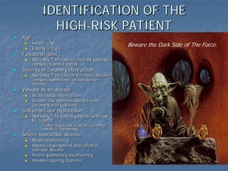 IDENTIFICATION OF THE
HIGH-RISK PATIENT
 Age
 Infant <1yr
 Elderly >70yrs
 Functional class
 Mortality ↑ 10-fold for class IV patients
compared with I and II
 Severity of coronary obstruction
 Mortality ↑ 10-fold for left main disease
compared with one- or two-vessel
disease
 Valvular heart disease
 As an independent lesion
 Greater risk when associated with
coronary artery disease
 Left ventricular dysfunction
 Mortality ↑ 10-fold in patients with low
EF (≤30%)
 Further significant if LVEDP >2mmHg
and BP < 100 mmHg
 Severe noncardiac disease
 Renal insufficiency
 Advanced peripheral and cerebral
vascular disease
 Severe pulmonary insufficiency
 Insulin-requiring diabetes
Beware the Dark Side of The Force.
 