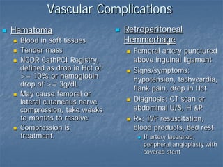 Vascular Complications
 Hematoma
 Blood in soft tissues
 Tender mass
 NCDR CathPCI Registry,
defined as drop in Hct of
>= 10% or hemoglobin
drop of >= 3g/dL
 May cause femoral or
lateral cutaneous nerve
compression, take weeks
to months to resolve
 Compression is
treatment.
 Retroperitoneal
Hemmorhage
 Femoral artery punctured
above inguinal ligament
 Signs/symptoms:
hypotension, tachycardia,
flank pain, drop in Hct
 Diagnosis: CT scan or
abdominal U/S, H &P
 Rx: IVF resuscitation,
blood products, bed rest
 If artery lacerated,
peripheral angioplasty with
covered stent
 