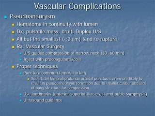 Vascular Complications
 Pseudoaneurysm
 Hematoma in continuity with lumen
 Dx: pulsatile mass; bruit; Duplex U/S
 All but the smallest (<2 cm) tend to rupture
 Rx: Vascular Surgery
 U/S guided compression of narrow neck (30 -60 min)
 Inject with procoagulants/coils
 Proper techniques
 Puncture common femoral artery
 Superficial femoral/profunda arterial punctures are more likely to
result in pseudoaneursym formation due to smaller caliber and lack
of bony structure for compression
 Use landmarks (anterior superior iliac crest and pubic symphysis)
 Ultrasound guidance
 