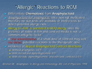 “Allergic” Reactions to RCM
 Differentiate Chemotoxic from Anaphylactoid
 Anaphylactoid not anaphylactic since non-IgE medicated ,
therefore no skin tests are available or invitro tests to
detect potential allergic rxns
 Allergy to “fish” is unrelated to RCM allergy since the
presence of iodine in fish and contrast media is not a
common antigenic factor.
 A trial administration of a small dose of contrast may well
not detect potential reactions to the therapeutic dose.
 Incidence of Repeat Anaphylactoid Contrast Reactions
 Without prophylaxis- 44%
 With steroid and diphenhydramine-5%
 With steroids, diphenhydramine, and non-ionic contrast-0.5%
Reisman RE. Anaphylaxis, in Allergy and Immunology, AM Coll of Physicians, 1998
 