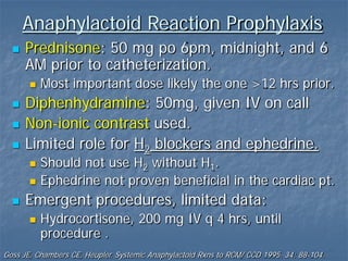  Prednisone: 50 mg po 6pm, midnight, and 6
AM prior to catheterization.
 Most important dose likely the one >12 hrs prior.
 Diphenhydramine: 50mg, given IV on call
 Non-ionic contrast used.
 Limited role for H2 blockers and ephedrine.
 Should not use H2 without H1.
 Ephedrine not proven beneficial in the cardiac pt.
 Emergent procedures, limited data:
 Hydrocortisone, 200 mg IV q 4 hrs, until
procedure .
Goss JE, Chambers CE, Heupler. Systemic Anaphylactoid Rxns to RCM/ CCD 1995. 34: 88-104.
Anaphylactoid Reaction Prophylaxis
 