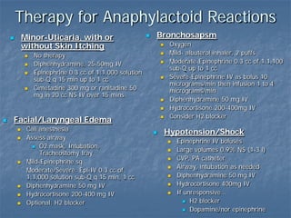 Therapy for Anaphylactoid Reactions
 Minor-Uticaria, with or
without Skin Itching
 No therapy
 Diphenhydramine, 25-50mg IV
 Epinephrine 0.3 cc of 1:1,000 solution
sub-Q q 15 min up to 1 cc
 Cimetadine 300 mg or ranitadine 50
mg in 20 cc NS IV over 15 mins
 Bronchosapsm
 Oxygen
 Mild- albuterol inhaler, 2 puffs
 Moderate-Epinephrine 0.3 cc of 1:1,100
sub-Q up to 1 cc
 Severe-Epinephrine IV as bolus 10
micrograms/min then infusion 1 to 4
micrograms/min
 Diphenhydramine 50 mg IV
 Hydrocortisone 200-400mg IV
 Consider H2 blocker
 Facial/Laryngeal Edema
 Call anesthesia
 Assess airway
 O2 mask, Intubation,
Tracheostomy tray
 Mild-Epinephrine sq
Moderate/Severe: Epi-IV 0.3 cc of
1:1,000 solution sub-Q q 15 min, 1 cc
 Diphenhydramine 50 mg IV
 Hydrocortisone 200-400 mg IV
 Optional: H2 blocker
 Hypotension/Shock
 Epinephrine IV boluses
 Large volumes 0.9% NS (1-3 l)
 CVP, PA catheter
 Airway, intubation as needed
 Diphenhydramine 50 mg IV
 Hydrocortisone 400mg IV
 If unresponsive…
 H2 blocker
 Dopamine/nor epinephrine
 