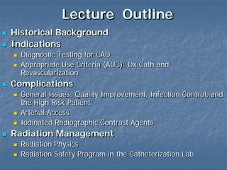Lecture Outline
 Historical Background
 Indications
 Diagnostic Testing for CAD
 Appropriate Use Criteria (AUC): Dx Cath and
Revascularization
 Complications
 General Issues: Quality Improvement, Infection Control, and
the High Risk Patient
 Arterial Access
 Iodinated Radiographic Contrast Agents
 Radiation Management
 Radiation Physics
 Radiation Safety Program in the Catheterization Lab
 