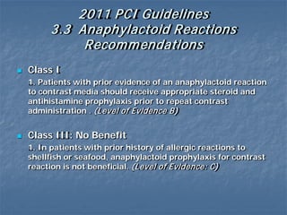 2011 PCI Guidelines
3.3 Anaphylactoid Reactions
Recommendations
 Class I
1. Patients with prior evidence of an anaphylactoid reaction
to contrast media should receive appropriate steroid and
antihistamine prophylaxis prior to repeat contrast
administration . (Level of Evidence B)
 Class III: No Benefit
1. In patients with prior history of allergic reactions to
shellfish or seafood, anaphylactoid prophylaxis for contrast
reaction is not beneficial. (Level of Evidence: C)
 