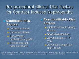 Pre-procedural Clinical Risk Factors
for Contrast Induced Nephropathy
 Modifiable Risk
Factors
 Contrast volume
 Hydration status
 Concomitant
nephrotoxic agents
 Recent contrast
administrations
 Non-modifiable Risk
Factors
 Diabetes/Chronic kidney
disease
 Shock/hypotension
 Advanced age (> 75
yrs)
 Advanced congestive
heart failure
Klein LW, Sheldon MA, Brinker J, Mixon TA, Skeldiong K, Strunk AO, Tommaso CL, Weiner B, Bailey SR, Uretsky B, Kern M, Laskey W
. The use of radiographic contrast media during PCI: A focused review. Cathet Cardiovasc Int 2009; 74: 728-46
 