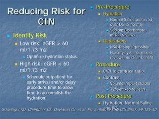 Reducing Risk for
CIN
 Pre-Procedure
 Hydration
 Normal Saline preferred
over D5 ½ normal
 Sodium Bicarbonate,
mixed reviews
 Medications
 NSAID stop if possible
 N-acetylcysteine, mixed
reviews, no clear benefit
 Procedure
 CrCl to contrast ratio
 Contrast
 Volume, repeat stuides
 Type-mixed reviews
 Post Procedure
 Hydration, Normal Saline
and PO
 Identify Risk
 Low risk; eGFR > 60
ml/1.73 m2
 Optimize hydration status.
 High risk; eGFR < 60
ml/1.73 m2
 Schedule outpatient for
early arrival and/or delay
procedure time to allow
time to accomplish the
hydration.
Schweiger MJ, Chambers CE, Davidson CJ, et al. Prevention of CIN.CCI 2007, 69:135-40
 