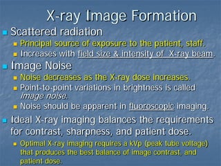 X-ray Image Formation
 Scattered radiation
 Principal source of exposure to the patient, staff.
 Increases with field size & intensity of X-ray beam.
 Image Noise
 Noise decreases as the X-ray dose increases.
 Point-to-point variations in brightness is called
image noise.
 Noise should be apparent in fluoroscopic imaging.
 Ideal X-ray imaging balances the requirements
for contrast, sharpness, and patient dose.
 Optimal X-ray imaging requires a kVp (peak tube voltage)
that produces the best balance of image contrast, and
patient dose.
 