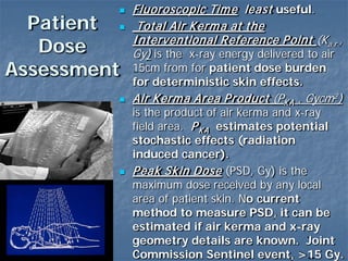 Patient
Dose
Assessment
 Fluoroscopic Time least useful.
 Total Air Kerma at the
Interventional Reference Point (Ka,r ,
Gy) is the x-ray energy delivered to air
15cm from for patient dose burden
for deterministic skin effects.
 Air Kerma Area Product (PKA , Gycm2)
is the product of air kerma and x-ray
field area. PKA estimates potential
stochastic effects (radiation
induced cancer).
 Peak Skin Dose (PSD, Gy) is the
maximum dose received by any local
area of patient skin. No current
method to measure PSD, it can be
estimated if air kerma and x-ray
geometry details are known. Joint
Commission Sentinel event, >15 Gy.
 